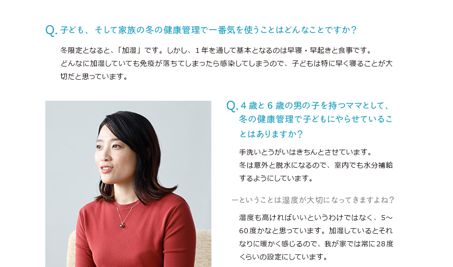 子ども、そして家族の冬の健康管理で一番気を使うことはどんなことですか？冬限定となると、「加湿」です。しかし、1年を通して基本となるのは早寝・早起きと食事です。どんなに加湿していても免疫が落ちてしまったら感染してしまうので、子どもは特に早く寝ることが大切だと思っています。4歳と6歳の男の子を持つママとして、冬の健康管理で子どもにやらせていることはありますか？手洗いとうがいはきちんとさせています。冬は意外と脱水になるので、室内でも水分補給するようにしています。ということは湿度が大切になってきますよね？湿度も高ければいいというわけではなく、5〜60度かなと思っています。加湿しているとそれなりに暖かく感じるので、我が家では常に28度くらいの設定にしています。