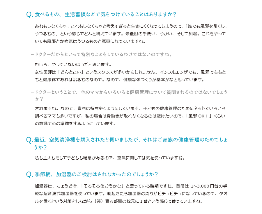 食べるもの、生活習慣などで気をつけていることはありますか？あれもしなくちゃ、これもしなくちゃと考えすぎると生きにくくなってしまうので、「誰でも風邪を引くし、うつるもの」という感じでどんと構えています。最低限の手洗い、うがい、そして加湿。これをやっていても風邪とか病気はうつるものと寛容になっていますね。ドクターだからといって特別なことをしているわけではないのですね。むしろ、やっていないほうだと思います。女性医師は「どんとこい」というスタンスが多いかもしれません。インフルエンザでも、風邪でももともと健康体であれば治るものなので。なので、健康な体づくりが基本かなと思っています。ドクターということで、他のママからいろいろと健康管理について質問されるのではないでしょうか？されますね。なので、資料は持ち歩くようにしています。子どもの健康管理のためにネットでいろいろ調べるママも多いですが、私の場合は身動きが取れなくなるのは避けたいので、「風邪OK！」くらいの意識で心の準備をするようにしています。最近、空気清浄機を購入されたと伺いましたが、それはご家族の健康管理のためでしょうか？私も主人もそして子どもも喘息があるので、空気に関しては気を使っていますね。季節柄、加湿器のご検討はされなかったのでしょうか？加湿器は、ちょうど今、「そろそろ使おうかな」と思っている時期ですね。普段は1〜3,000円台の手軽な超音波式加湿器を使っています。朝起きたら加湿器の周りがビチョビチョになっているので、タオルを置くという対策をしながら（笑）寝る部屋の枕元に1台という感じで使っていますね。