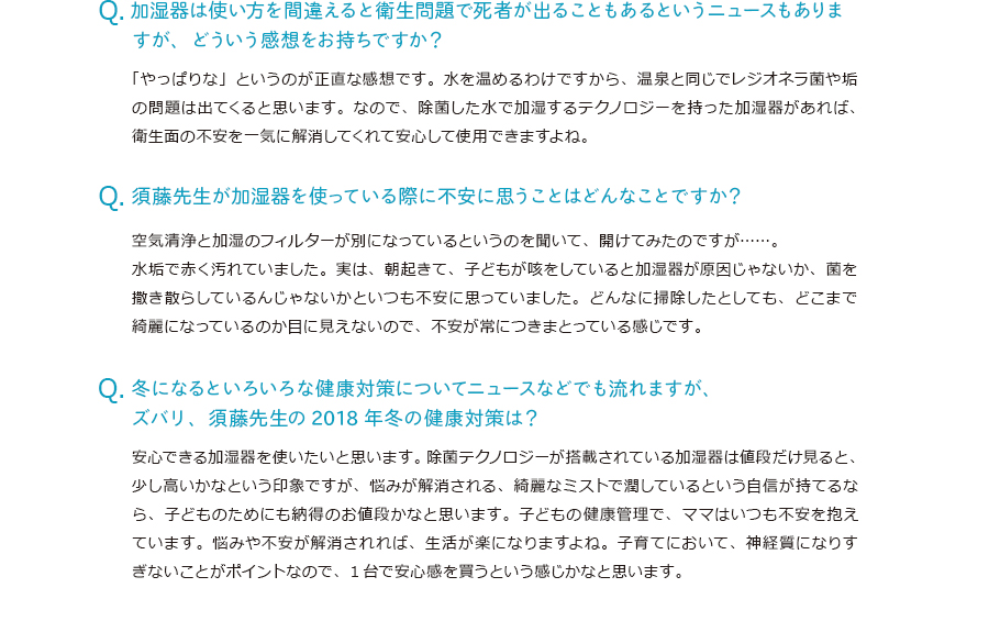 加湿器は使い方を間違えると衛生問題で死者が出ることもあるというニュースもありますが、どういう感想をお持ちですか？「やっぱりな」というのが正直な感想です。水を温めるわけですから、温泉と同じでレジオネラ菌や垢の問題は出てくると思います。なので、除菌した水で加湿するテクノロジーを持った加湿器があれば、衛生面の不安を一気に解消してくれて安心して使用できますよね。須藤先生が加湿器を使っている際に不安に思うことはどんなことですか？空気清浄と加湿のフィルターが別になっているというのを聞いて、開けてみたのですが。水垢で赤く汚れていました。実は、朝起きて、子どもが咳をしていると加湿器が原因じゃないか、菌を撒き散らしているんじゃないかといつも不安に思っていました。どんなに掃除したとしても、どこまで綺麗になっているのか目に見えないので、不安が常につきまとっている感じです。冬になるといろいろな健康対策についてニュースなどでも流れますが、ズバリ、須藤先生の2018年冬の健康対策は？安心できる加湿器を使いたいと思います。除菌テクノロジーが搭載されている加湿器は値段だけ見ると、少し高いかなという印象ですが、悩みが解消される、綺麗なミストで潤しているという自信が持てるなら、子どものためにも納得のお値段かなと思います。子どもの健康管理で、ママはいつも不安を抱えています。悩みや不安が解消されれば、生活が楽になりますよね。子育てにおいて、神経質になりすぎないことがポイントなので、1台で安心感を買うという感じかなと思います。