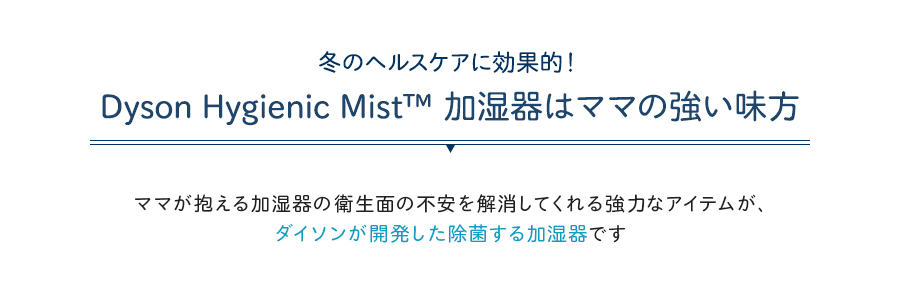 冬のヘルスケアに効果的！Dyson Hygienic Mist™ 加湿器はママの強い味方。ママが抱える加湿器の衛生面の不安を解消してくれる強力なアイテムが、ダイソンが開発した除菌する加湿器です。