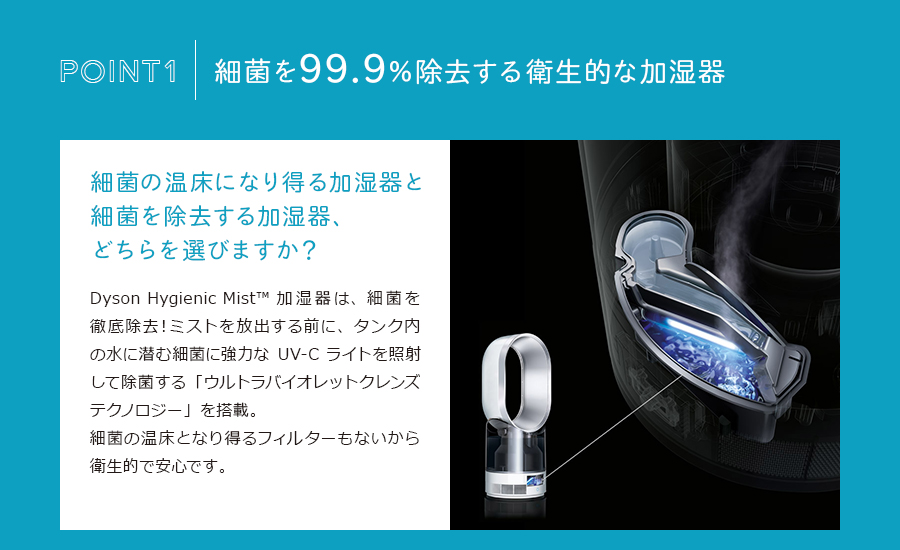 細菌を99.9%除去する衛生的な加湿器。細菌の温床になり得る加湿器と細菌を除去する加湿器、どちらを選びますか？Dyson Hygienic Mist™ 加湿器は、細菌を徹底除去！ミストを放出する前に、タンク内の水に潜む細菌に強力なUV-Cライトを照射して除菌する「ウルトラバイオレットクレンズテクノロジー」を搭載。細菌の温床となり得るフィルターもないから衛生的で安心です。