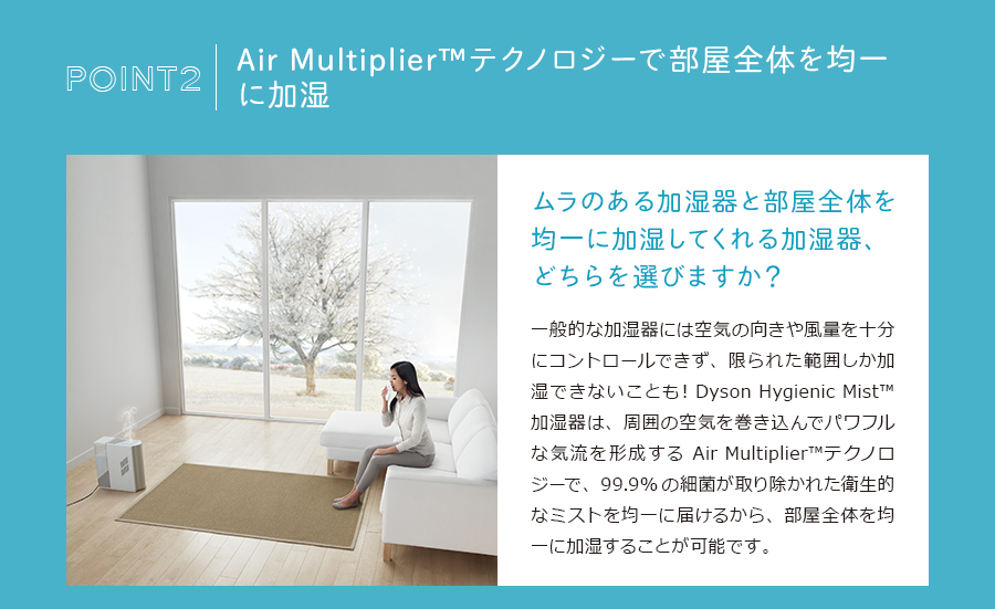 Air Multiplier™テクノロジーで部屋全体を均一に加湿。ムラのある加湿器と部屋全体を均一に加湿してくれる加湿器、どちらを選びますか？一般的な加湿器には空気の向きや風量を十分にコントロールできず、限られた範囲しか加湿できないことも！Dyson Hygienic Mist™ 加湿器は、周囲の空気を巻き込んでパワフルな気流を形成するAir Multiplier™テクノロジーで、99.9%の細菌が取り除かれた衛生的なミストを均一に届けるから、部屋全体を均一に加湿することが可能です。