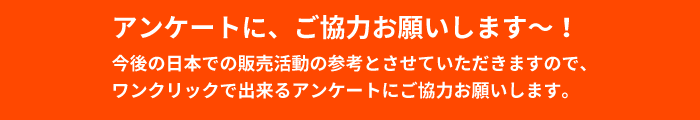 アンケートに、ご協力お願いします～！今後の日本での販売活動の参考とさせていただきますので、ワンクリックで出来るアンケートにご協力お願いします。