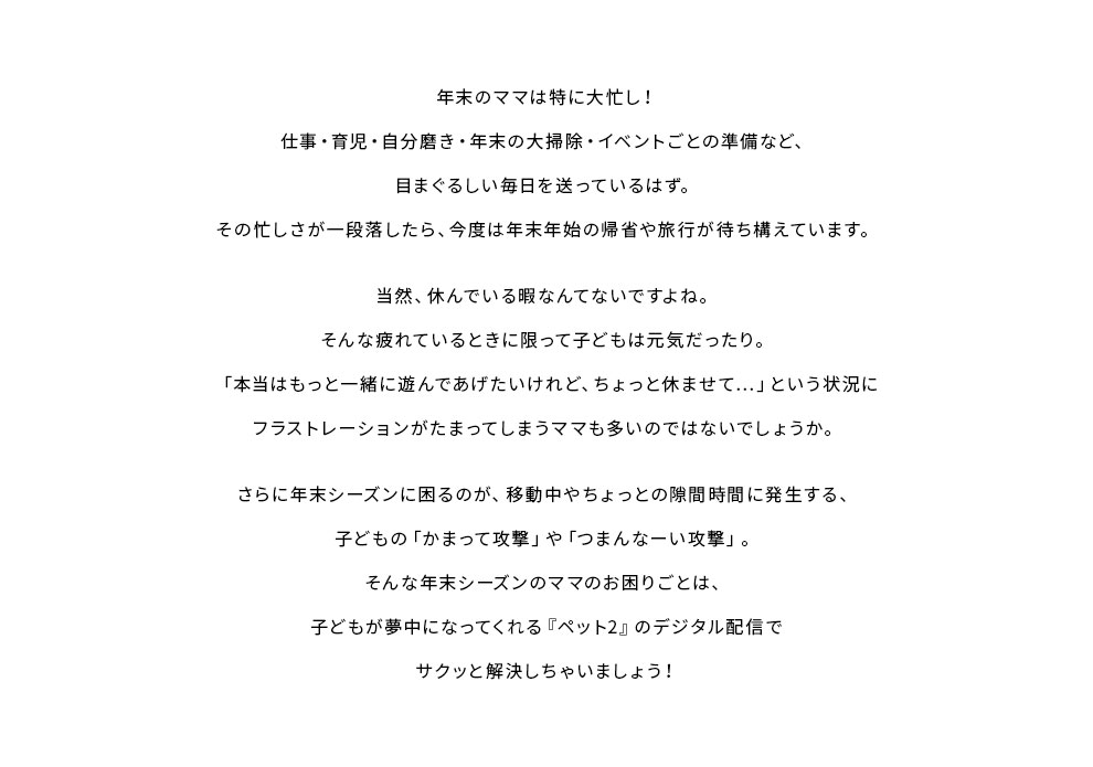 年末のママは特に大忙し！仕事・育児・自分磨き・年末の大掃除・イベントごとの準備など、目まぐるしい毎日を送っているはず。その忙しさが一段落したら、今度は年末年始の帰省や旅行が待ち構えています。当然、休んでいる暇なんてないですよね。そんな疲れているときに限って子どもは元気だったり。「本当はもっと一緒に遊んであげたいけれど、ちょっと休ませて…」という状況にフラストレーションがたまってしまうママも多いのではないでしょうか。さらに年末シーズンに困るのが、移動中やちょっとの隙間時間に発生する、子どもの「かまって攻撃」や「つまんなーい攻撃」。そんな年末シーズンのママのお困りごとは、子どもが夢中になってくれる『ペット2』のデジタル配信でサクッと解決しちゃいましょう！