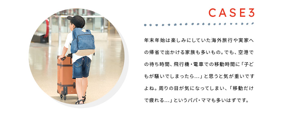 Case3 年末年始は楽しみにしていた海外旅行や実家への帰省で出かける家族も多いもの。でも、空港での待ち時間、飛行機・電車での移動時間に「子どもが騒いでしまったら…」と思うと気が重いですよね。周りの目が気になってしまい、「移動だけで疲れる…」というパパ・ママも多いはずです。