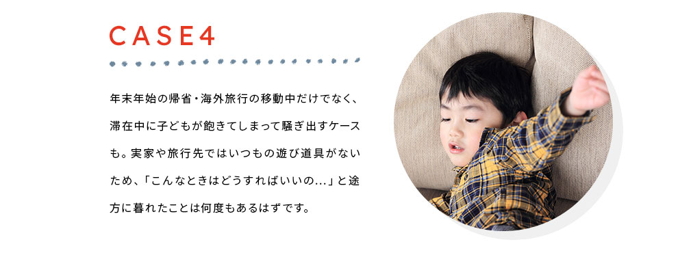 Case4 年末年始の帰省・海外旅行の移動中だけでなく、滞在中に子どもが飽きてしまって騒ぎ出すケースも。実家や旅行先ではいつもの遊び道具がないため、「こんなときはどうすればいいの…」と途方に暮れたことは何度もあるはずです。