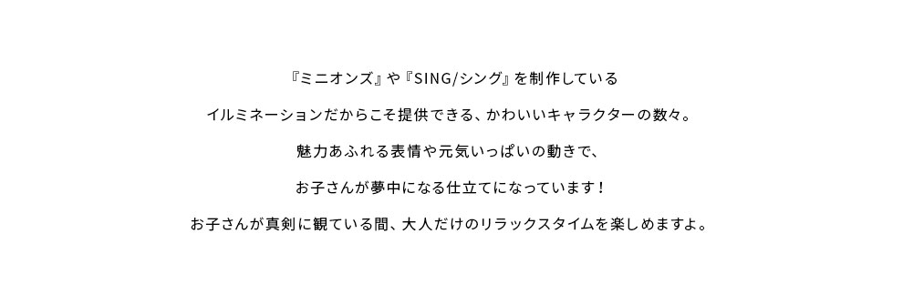 『ミニオンズ』や『SING/シング』を制作しているイルミネーションだからこそ提供できる、かわいいキャラクターの数々。魅力あふれる表情や元気いっぱいの動きで、
お子さんが夢中になる仕立てになっています！お子さんが真剣に観ている間、大人だけのリラックスタイムを楽しめますよ。