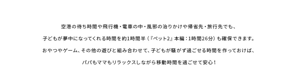 空港の待ち時間や飛行機・電車の中・風邪の治りかけや帰省先・旅行先でも、子どもが夢中になってくれる時間を約1時間半（『ペット2』本編1時間26分）も確保できます。おやつやゲーム、その他の遊びと組み合わせて、子どもが騒がず過ごせる時間を作っておけば、パパもママもリラックスしながら移動時間を過ごせて安心。