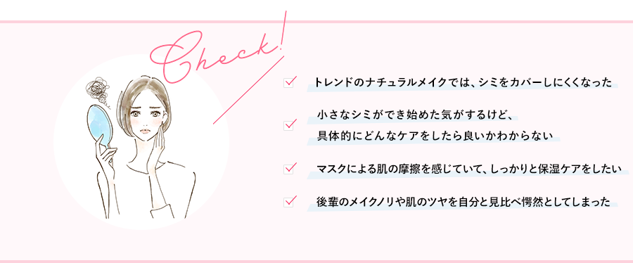 トレンドのナチュラルメイクでは、シミをカバーしにくくなった小さなシミができ始めた気がするけど、具体的にどんなケアをしたら良いかわからないマスクによる肌の摩擦を感じていて、しっかりと保湿ケアをしたい後輩のメイクノリや肌のツヤを自分と見比べ愕然としてしまった