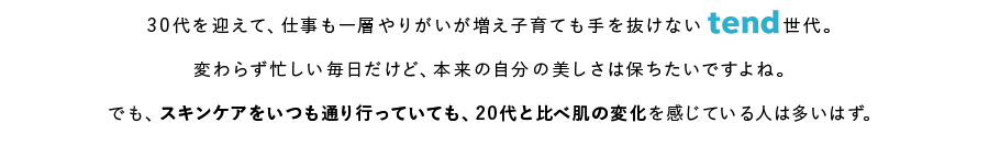 30代を迎えて、仕事も一層やりがいが増え子育ても手を抜けないtend世代。変わらず忙しい毎日だけど、本来の自分の美しさは保ちたいですよね。でも、スキンケアをいつも通り行っていても、20代と比べ肌の変化を感じている人は多いはず。
