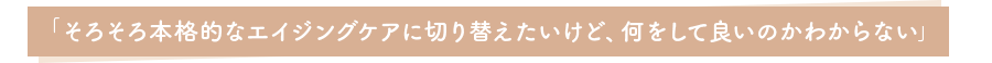 「そろそろ本格的なエイジングケアに切り替えたいけど、何をして良いのかわからない」