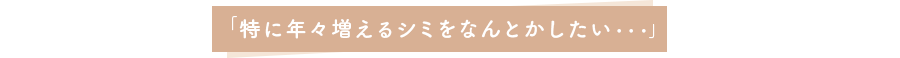 「特に年々増えるシミをなんとかしたい・・・」