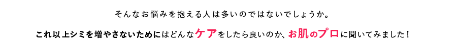 そんなお悩みを抱える人は多いのではないでしょうか。これ以上シミを増やさないためにはどんなケアをしたら良いのか、お肌のプロに聞いてみました！