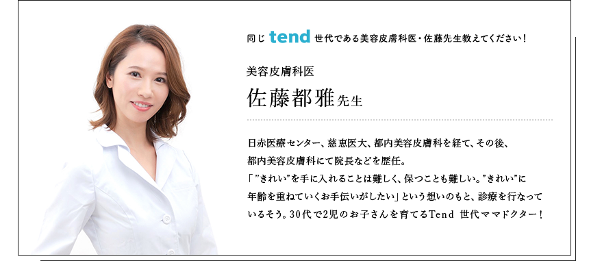 同じtend世代である美容皮膚科医・佐藤先生教えてください！美容皮膚科医佐藤都雅先生日赤医療センター、慈恵医大、都内美容皮膚科を経て、その後、都内美容皮膚科にて院長などを歴任。「”きれい”を手に入れることは難しく、保つことも難しい。”きれい”に年齢を重ねていくお手伝いがしたい」という想いのもと、診療を行なっているそう。30代で2児のお子さんを育てるTend 世代ママドクター！