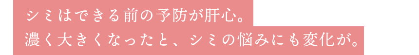 シミはできる前の予防が肝心。濃く大きくなったと、シミの悩みにも変化が。