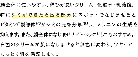 顔全体に使いやすい、伸びが良いクリーム。化粧水・乳液後、特にシミができたら困る部分にスポットでなじませるとビタミンC誘導体※2がシミの元を分解※3し、メラニンの生成を抑えます。また、顔全体になじませナイトパックとしてもおすすめ。白色のクリームが肌になじませると無色に変わり、ツヤっとしっとり肌を保湿します。