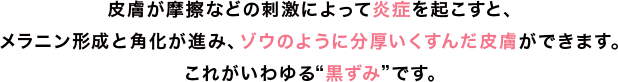 皮膚が摩擦などの刺激によって炎症を起こすと、メラニン形成と角化が進み、ゾウのように分厚いくすんだ皮膚ができます。これがいわゆる黒ずみです。